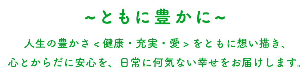 ともに豊かに。人生の豊かさ（健康・充実・愛）をともに想い描き、心とからだに安心を、日常に何気ない幸せをお届けします。