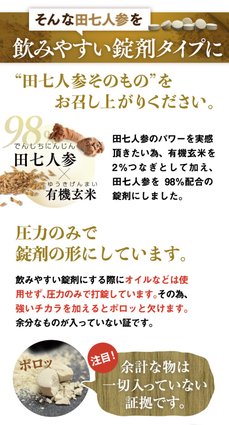 そんな田七人参を飲みやすい錠剤タイプに。余計なものは一切入れず、圧力のみで錠剤の形へ。98％の田七人参と2％の有機玄米。