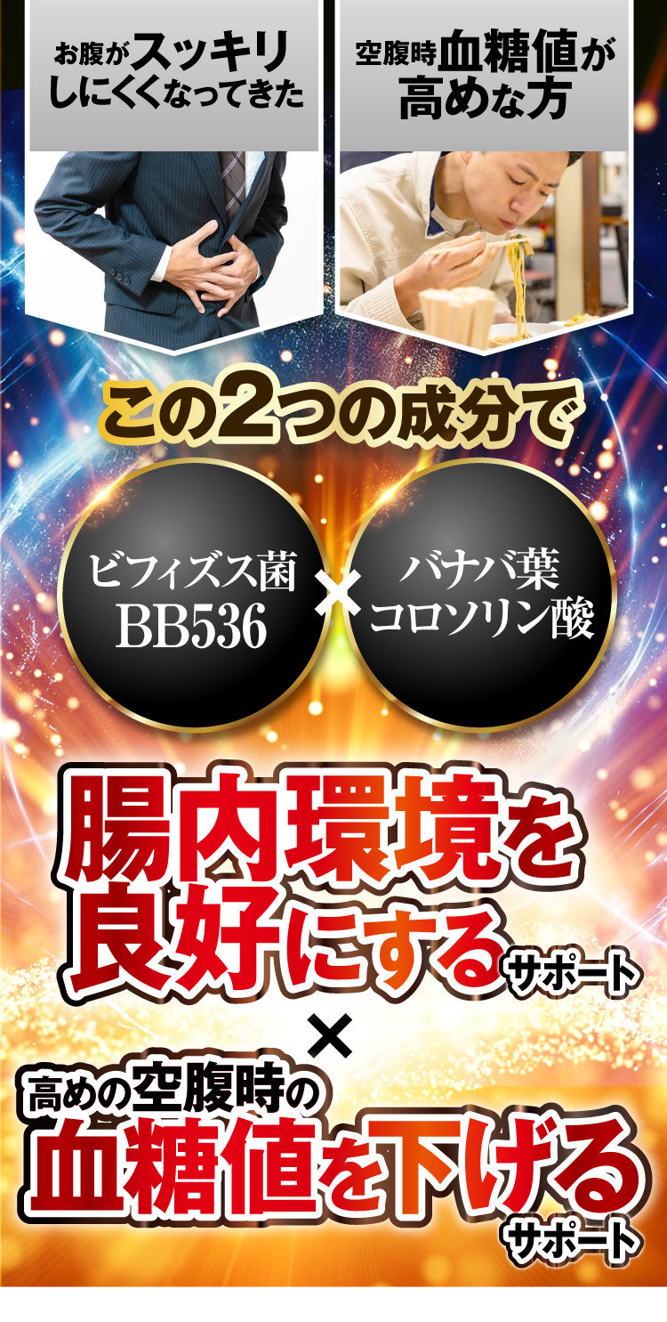 お腹がスッキリしにくくなってきた。空腹時血糖値が高めな方。この2つの成分で（ビフィズス菌BB536、バナバ葉コロソリン酸）腸内環境を良好にするサポート、高めの空腹時の血糖値を下げるサポート。