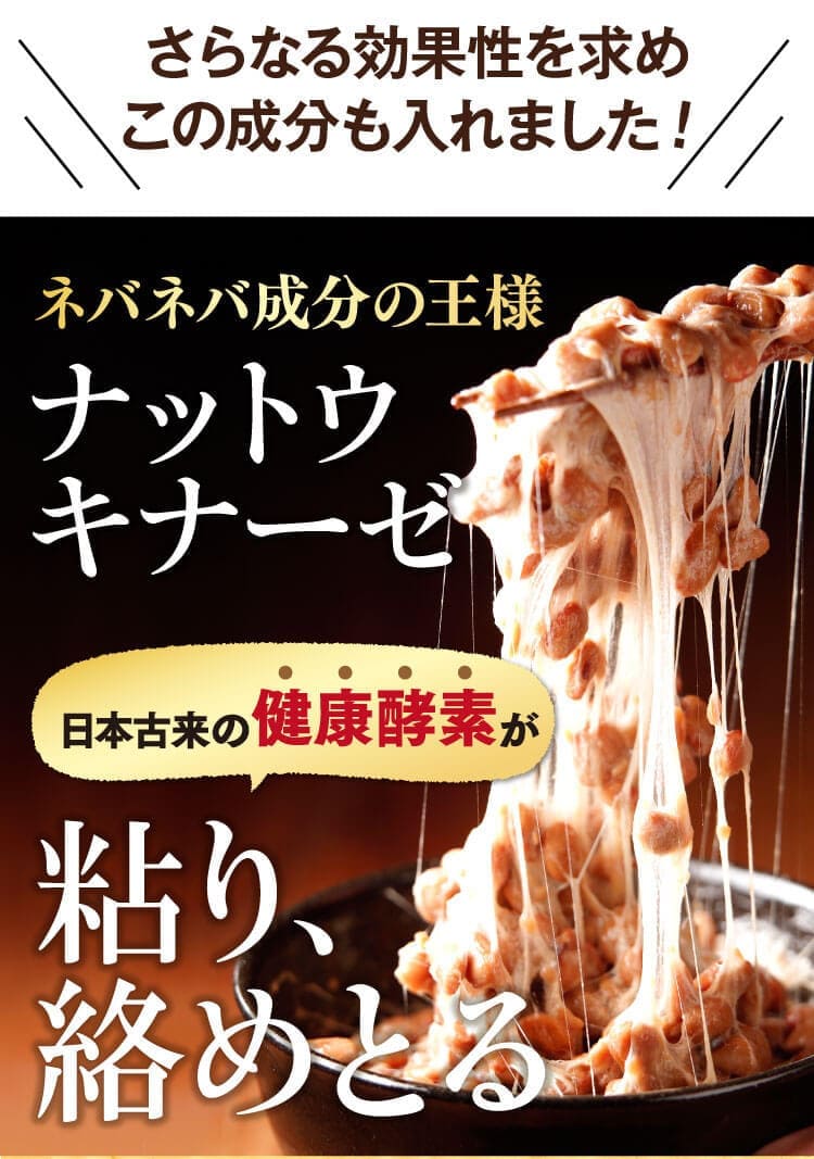 日本古来からの健康酵素ナットウキナーセを配合。古くから日本で食べられてきた納豆が今、世界中から注目を浴びています。8000万個の納豆菌が粘り、絡めとる。