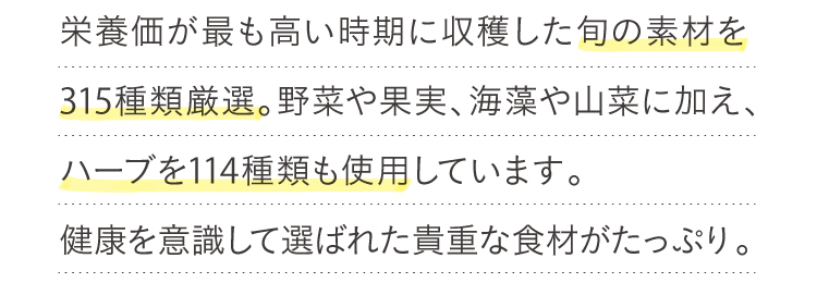 栄養価が最も高い時期に収穫した四季折々の旬素材を315種類厳選。貴重な食材がたっぷり。