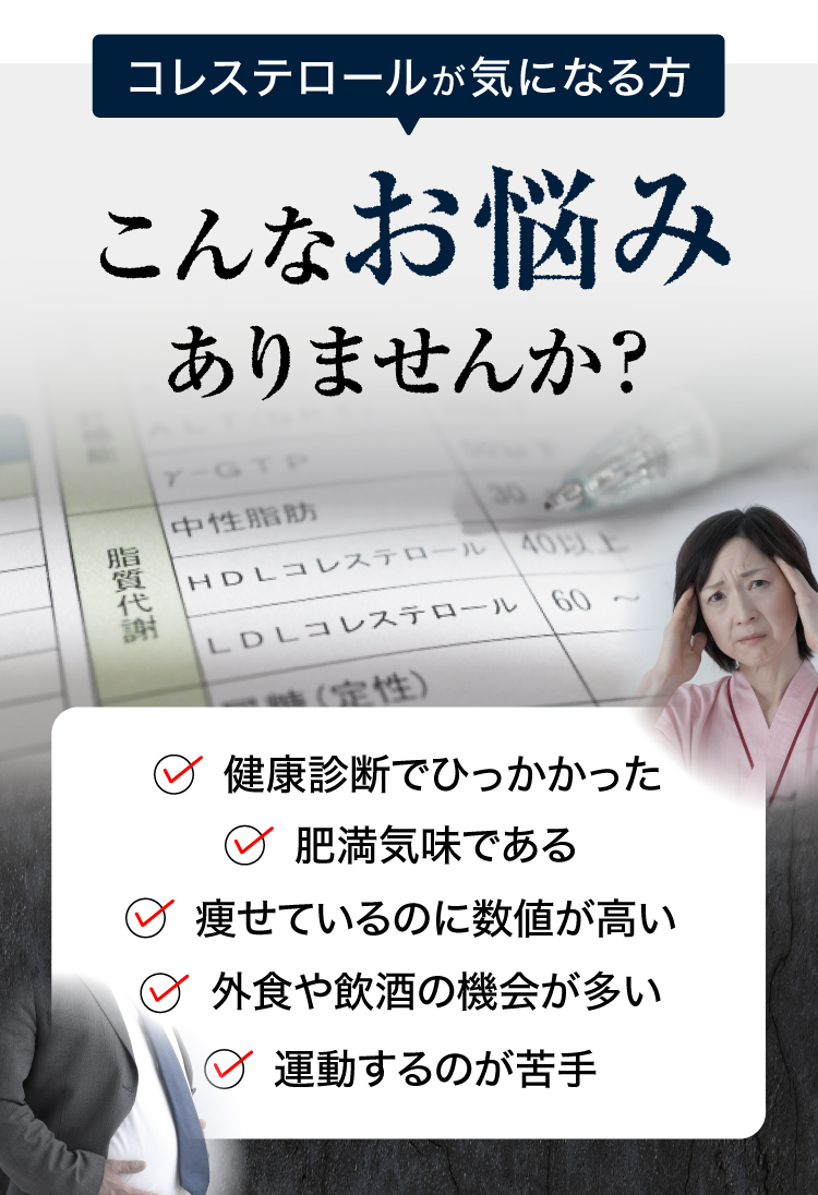 コレステロールが気になる方はこんなお悩みありませんか？健康診断で引っかかった、肥満気味、外食や飲食が多い、運動不足。