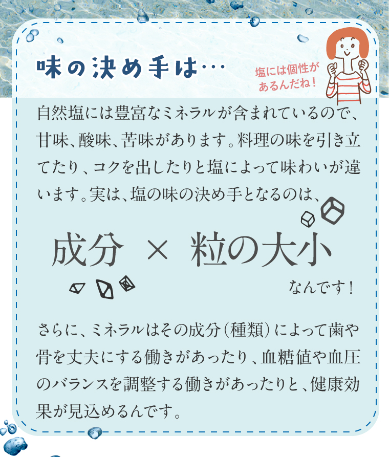 ミネラル種類 自然塩に使われる海水は海流や近隣の環境取水のタイミングによって、入っているミネラルの種類や量が異なります。ミネラル別味の特徴。