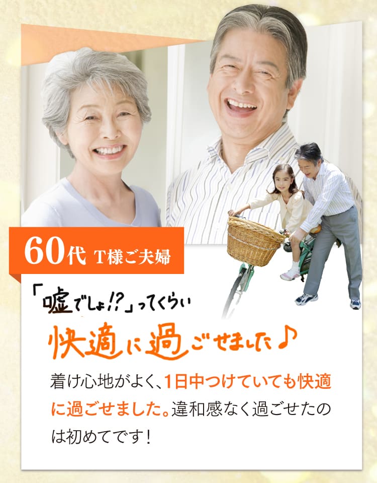 60代、T様ご夫婦。うそでしょ？ってくらい快適に過ごせました♪着け心地が良く、一日中つけていても快適に過ごせました。違和感なく過ごせたのは初めてです！