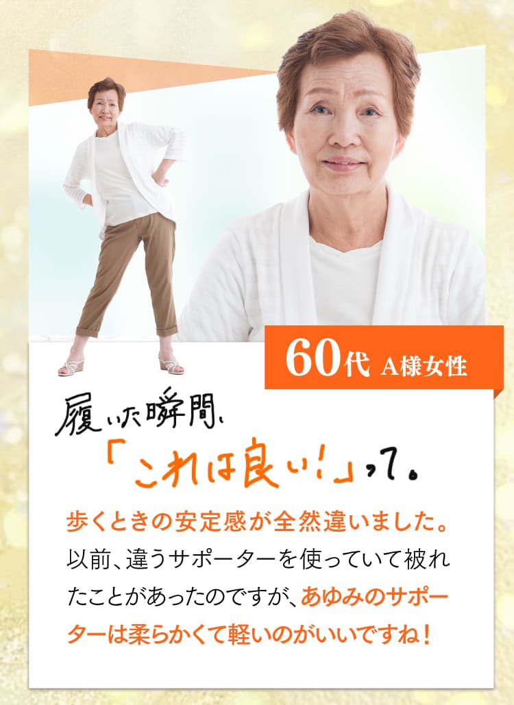 60代、A様。履いた瞬間、これは良いって。歩く時の安定感が全然違いました。以前、違うサポーターを使っていて敗れたことがあったのですが、あゆみのサポーターは柔らかくて軽いのがいいですね！