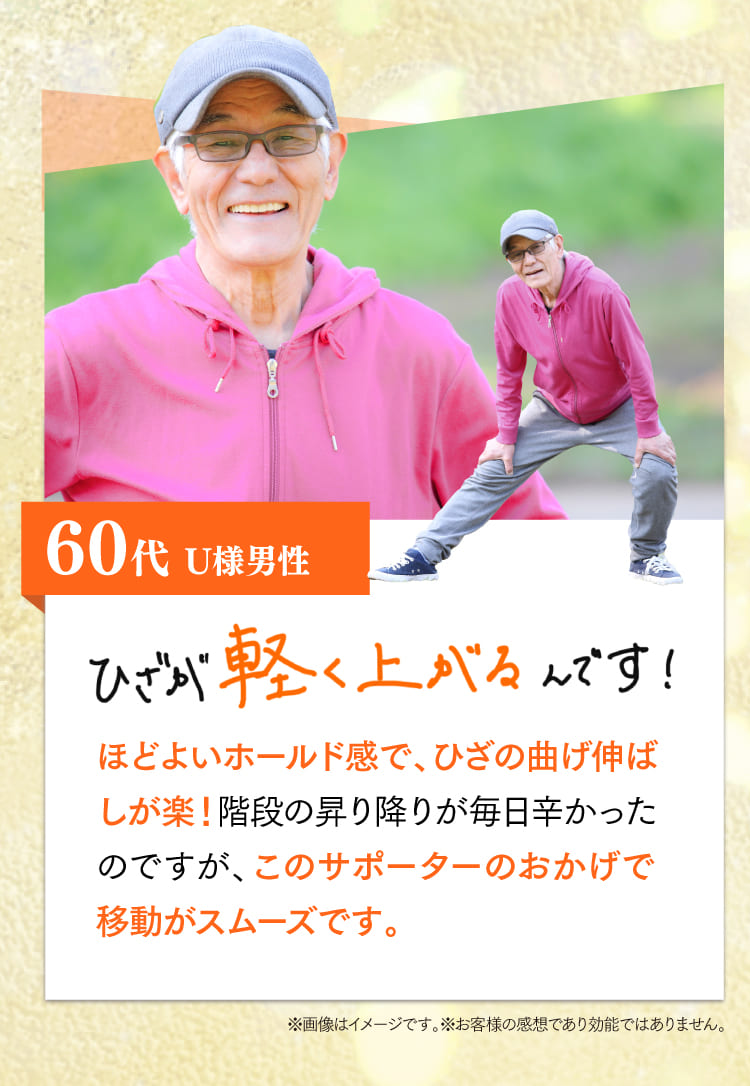 60代、U様。ひざが軽く上がるんです！程よいホールド感で、ひざの曲げ伸ばしが楽！階段の昇り降りが毎日つらかったのですが、このサポーターのおかげで移動がスムーズです。