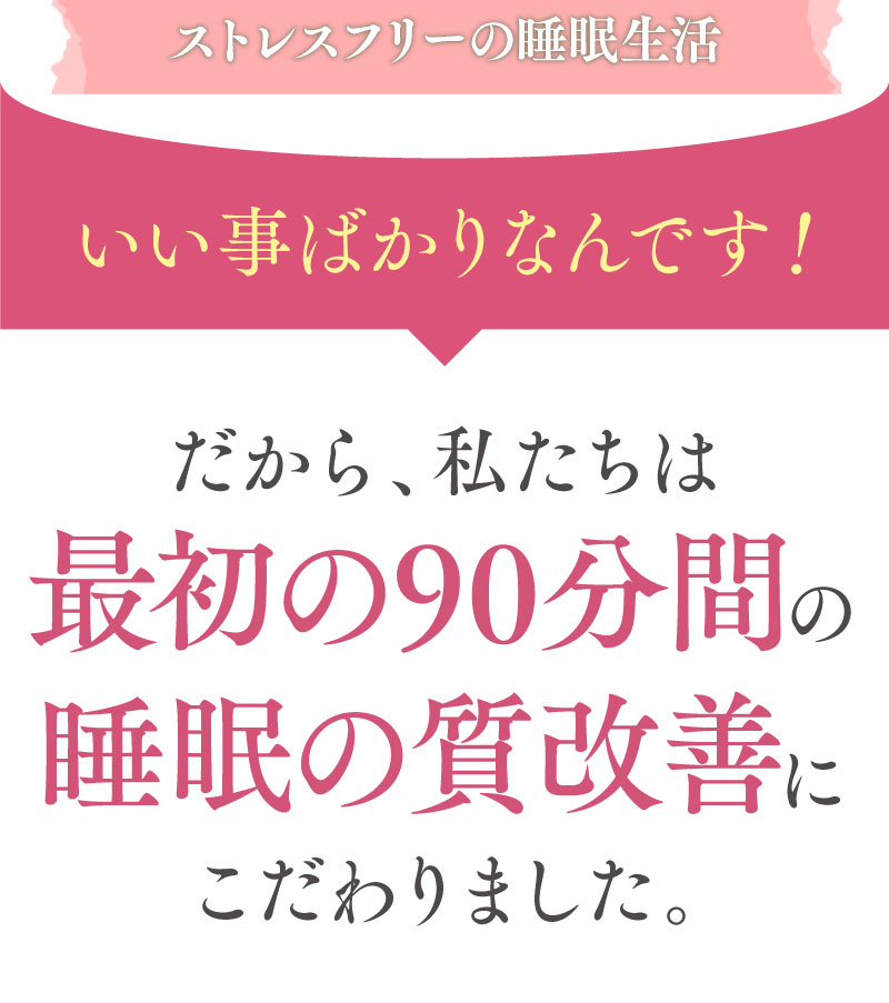 ストレスフリーの睡眠生活。いいことばかりなんです！だから私たちは最初の90分間の睡眠質改善にこだわりました。