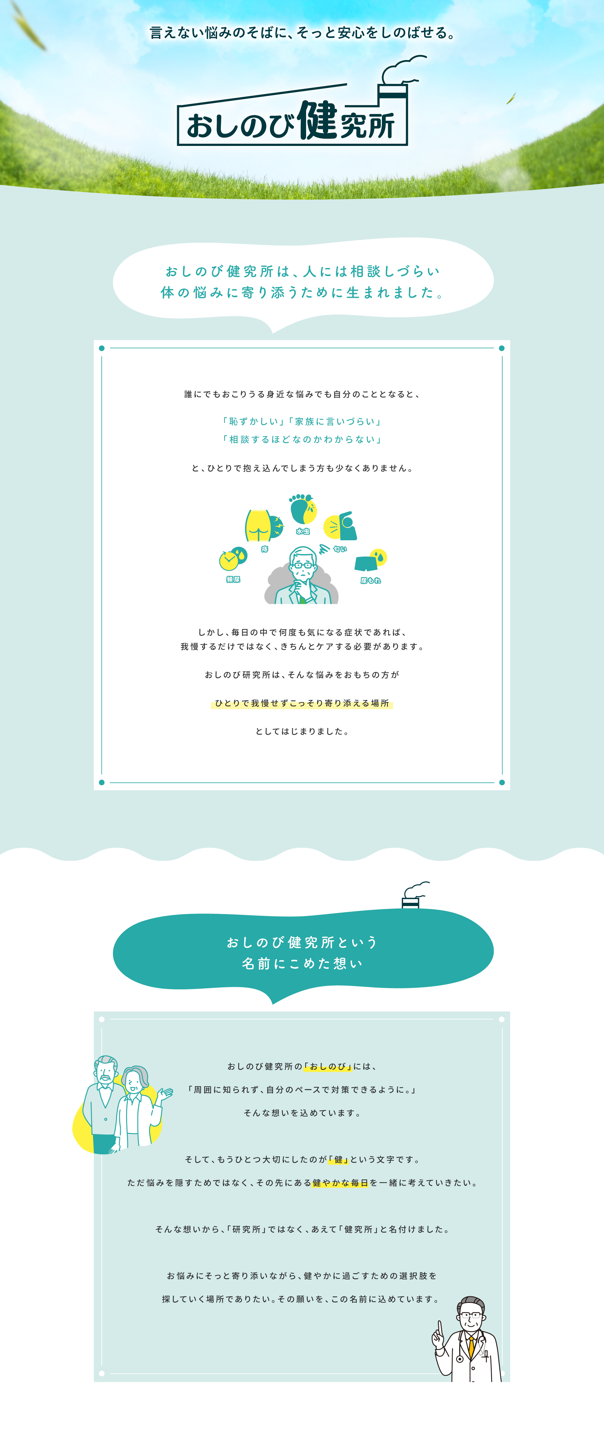 言えない悩みのそばに、そっと安心をしのばせる。おしのび健究所。人には相談しづらい体の悩みに寄り添うために生まれました。「おしのび」には周囲に知られず自分のペースで対策できるように、「健」には悩みの先にある健やかな毎日を一緒に考えていきたいという想いを込めています。