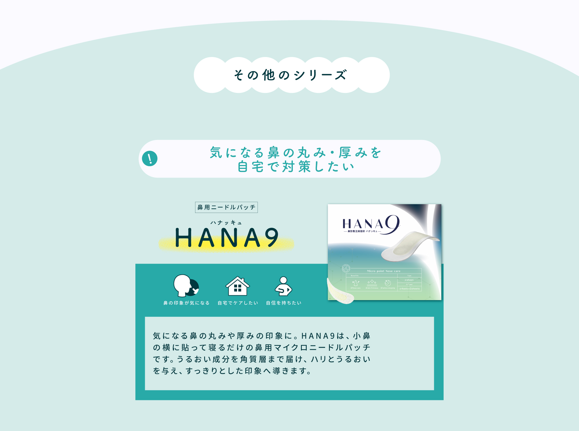 その他のシリーズ「HANA9（ハナッキュ）」。小鼻の横に貼って寝るだけの鼻用マイクロニードルパッチで、気になる鼻の丸み・厚みの印象を自宅でケアできます。