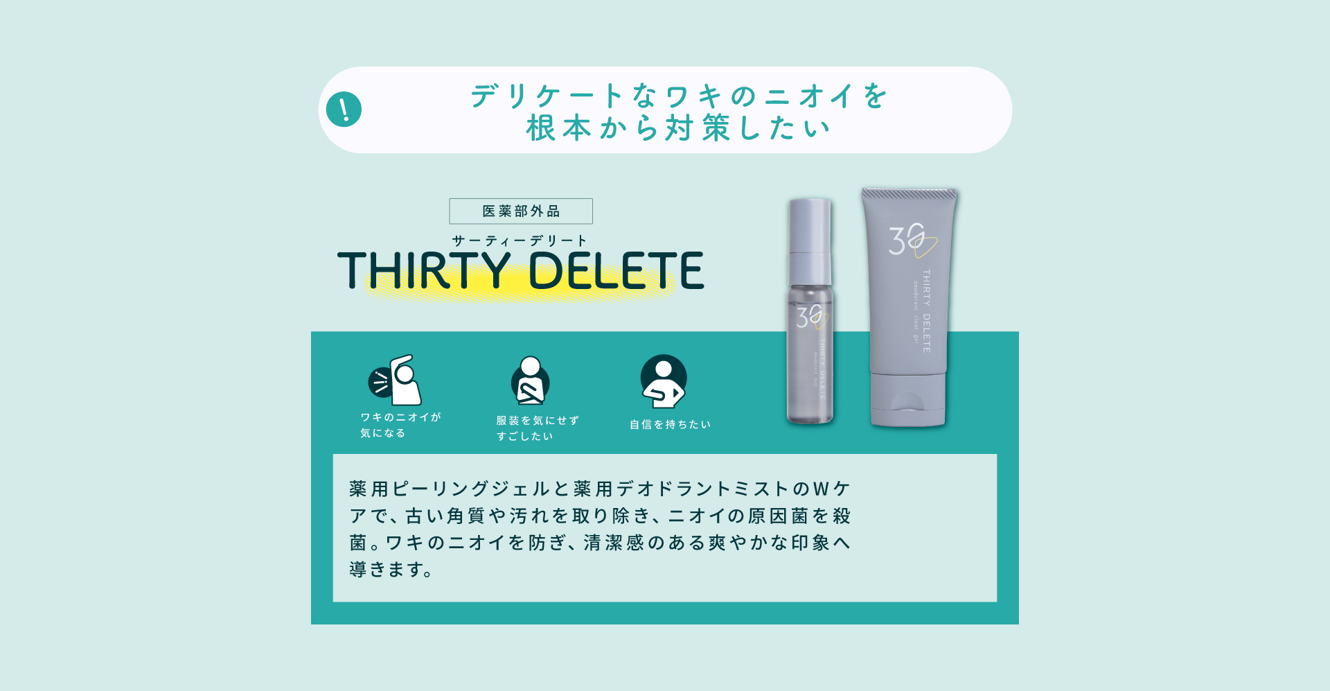 THIRTY DELETE（サーティーデリート）。薬用ピーリングジェルと薬用デオドラントミストのWケアで、古い角質や汚れを取り除き、ニオイの原因菌を殺菌してワキのニオイを防ぎます。
