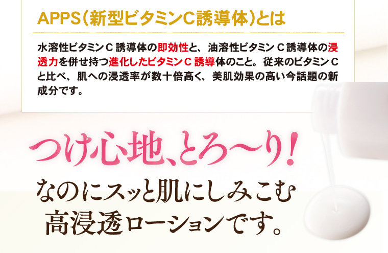 APPS（新型ビタミンC誘導体）とは水溶性ビタミンC誘導体の即効性と、油溶性ビタミンC誘導体の浸透力を併せ持つ進化したビタミンC誘導体のこと。従来のビタミンCと比べ、肌への浸透率が数十倍高く、美肌効果の高い今話題の新成分です。