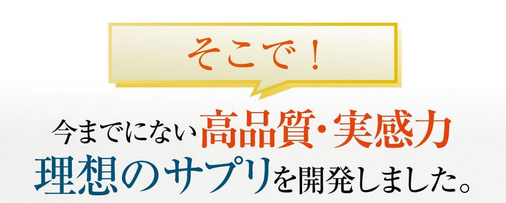そこで！今までにない高品質・実感力理想のサプリを開発しました。