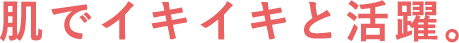 肌でイキイキと活躍。