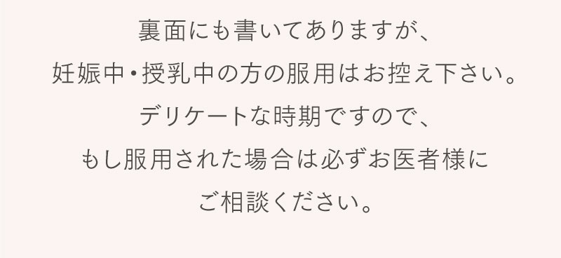 裏面にも書いてありますが、妊娠中・授乳中の方の服用はお控えください。デリケートな時期ですので、もし服用された場合は必ずお医者様にご相談ください。