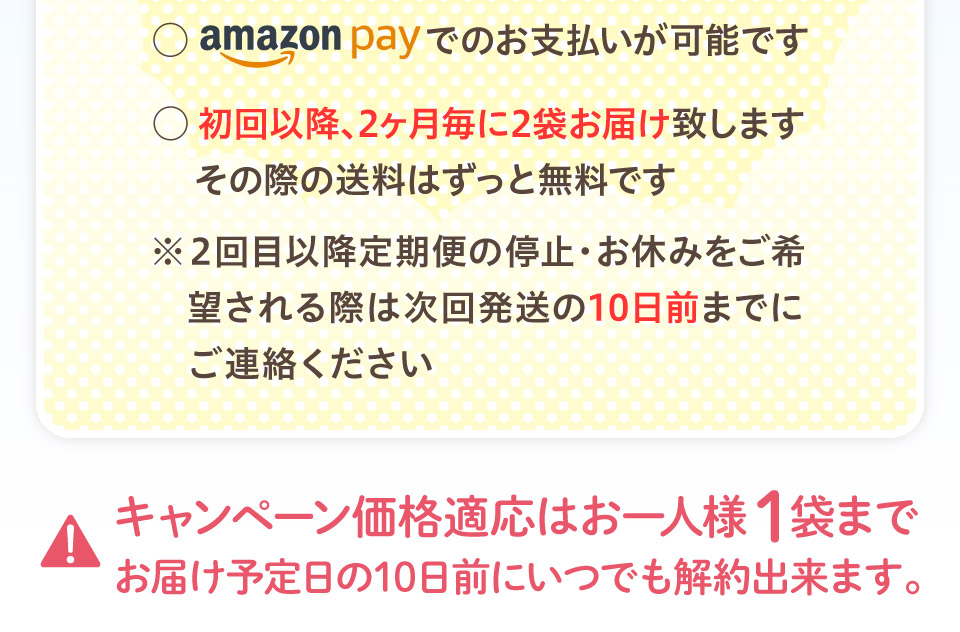 amazonpayでのお支払いが可能です。初回以降2ヶ月ごとに2袋お届け致します