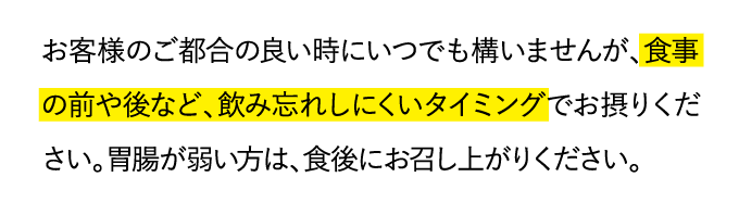 お客様のご都合の良い時にいつでも構いませんが、食事の前や後など、飲み忘れしにくいタイミングでお摂りください。胃腸が弱い方は、食後にお召し上がりください。